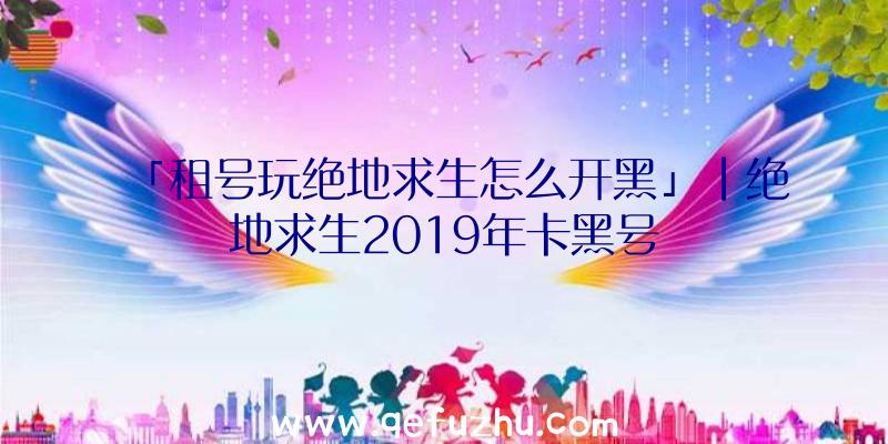 「租号玩绝地求生怎么开黑」|绝地求生2019年卡黑号